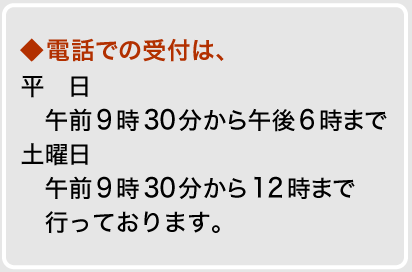 電話での受付は、平日午前9時30分から午後6時まで、土曜日午前9時30分から12時まで行っております。